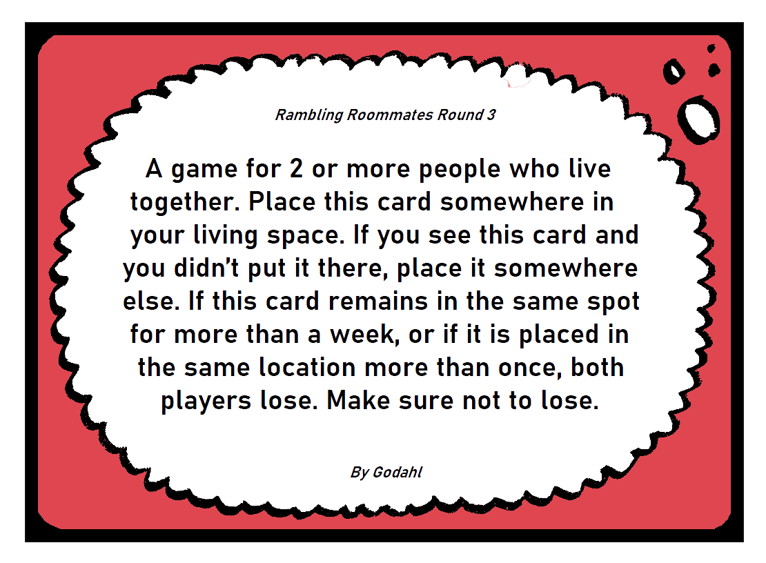 A game for 2 or more people who live together. Place this card somewhere in your living space. If you see this card and you didn’t put it there, place it somewhere else. If this card remains in the same spot for more than a week, or if it is placed in the same location more than once, both players lose. Make sure not to lose.